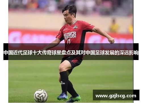 中国近代足球十大传奇球星盘点及其对中国足球发展的深远影响