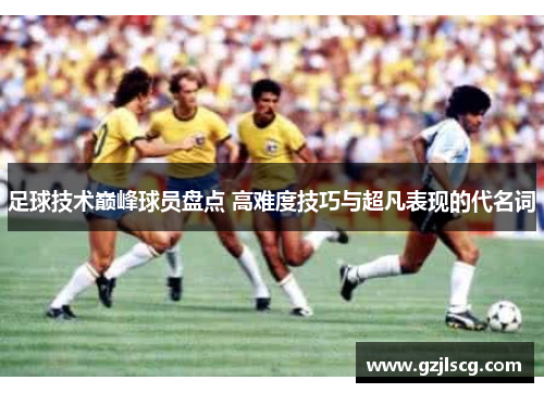 足球技术巅峰球员盘点 高难度技巧与超凡表现的代名词