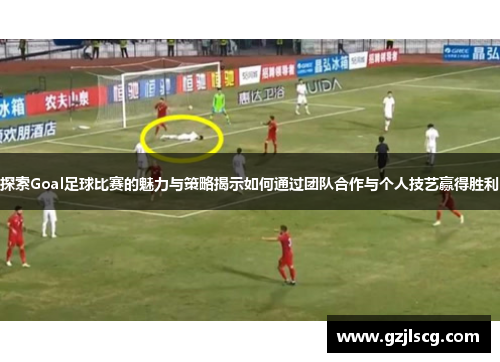 探索Goal足球比赛的魅力与策略揭示如何通过团队合作与个人技艺赢得胜利