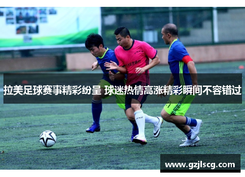 拉美足球赛事精彩纷呈 球迷热情高涨精彩瞬间不容错过